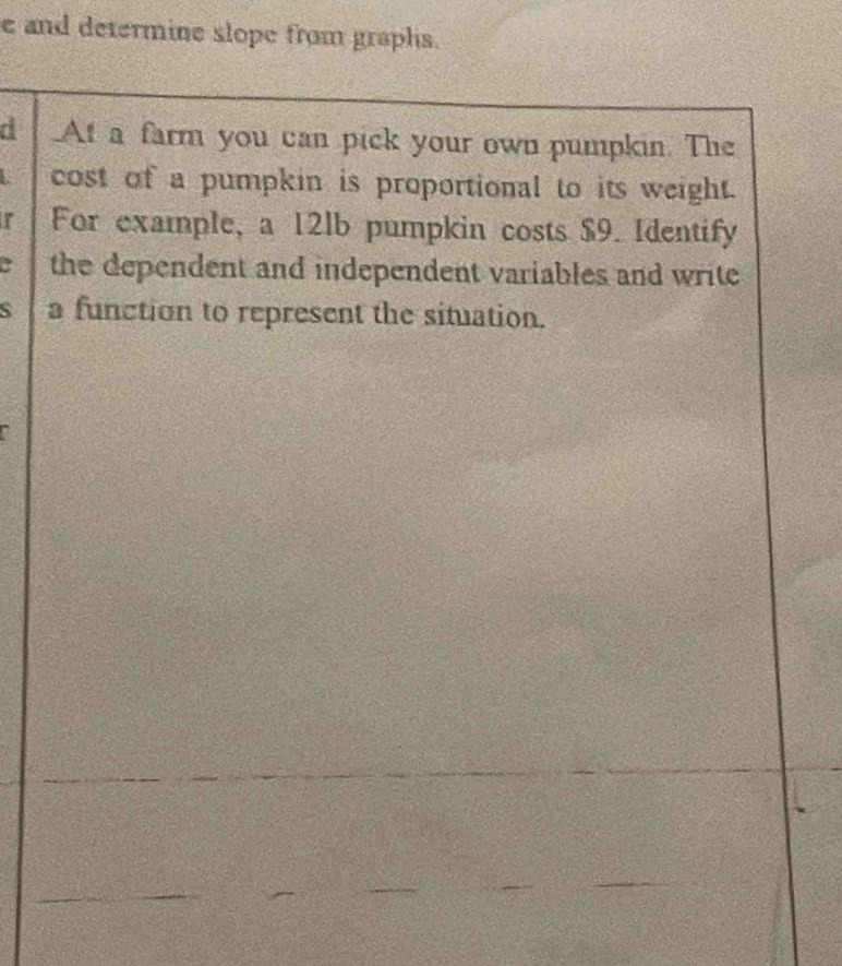 and determine slope from graphs. 
d At a farm you can pick your own pumpkin. The 
cost of a pumpkin is proportional to its weight. 
r For example, a 12lb pumpkin costs $9. Identify 
a the dependent and independent variables and write 
S a function to represent the situation.