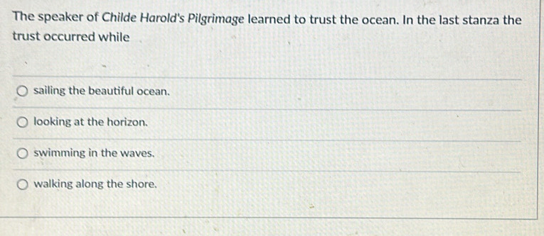 The speaker of Childe Harold's Pilgrimage learned to trust the ocean. In the last stanza the
trust occurred while
sailing the beautiful ocean.
looking at the horizon.
swimming in the waves.
walking along the shore.