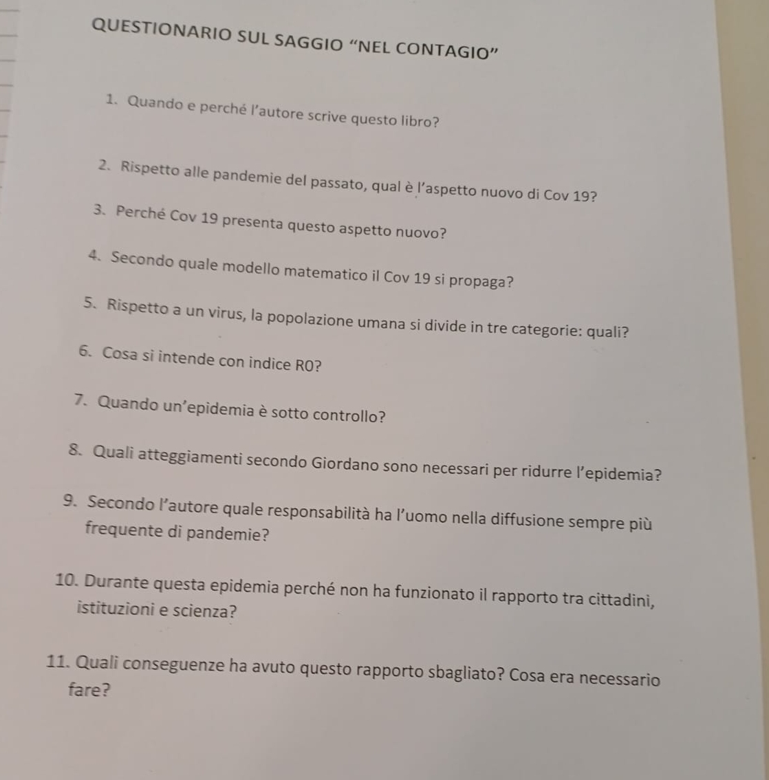 QUESTIONARIO SUL SAGGIO “NEL CONTAGIO” 
1. Quando e perché l’autore scrive questo libro? 
2. Rispetto alle pandemie del passato, qual è l’aspetto nuovo di Cov 19? 
3. Perché Cov 19 presenta questo aspetto nuovo? 
4. Secondo quale modello matematico il Cov 19 si propaga? 
5. Rispetto a un virus, la popolazione umana si divide in tre categorie: quali? 
6. Cosa si intende con indice R0? 
7. Quando un'epidemia è sotto controllo? 
8. Quali atteggiamenti secondo Giordano sono necessari per ridurre l’epidemia? 
9. Secondo l’autore quale responsabilità ha l’uomo nella diffusione sempre più 
frequente di pandemie? 
10. Durante questa epidemia perché non ha funzionato il rapporto tra cittadini, 
istituzioni e scienza? 
11. Quali conseguenze ha avuto questo rapporto sbagliato? Cosa era necessario 
fare?