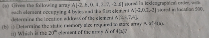 Given the following array A[-2,6,0.4,2.7,-2.6] stored in lexicographical order, with 
each element occupying 4 bytes and the first element A[-2,0,2,-2] stored in location 500, 
determine the location address of the element A[2,3,7,4]. 
(b) i) Determine the static memory size required to store array A of 4(a). 
ii) Which is the 20^(th) element of the array A of 4(a) ?