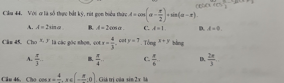 Với ơlà số thực bất kỳ, rút gọn biểu thức A=cos (alpha - π /2 )+sin (alpha -π ).
A. A=2sin alpha. B. A=2cos alpha. C. A=1. D. A=0. 
Câu 45. Cho x, y là các góc nhọn, cot x= 4/3  cot y=7. Tổng x+y bằng
A.  π /3 ...  π /4 ..  π /6 ...  2π /3 .. 
B.
C.
D.
Câu 46. Cho cos x=frac 4, x∈ (-frac π ;0). Giá trị của sin 2xla