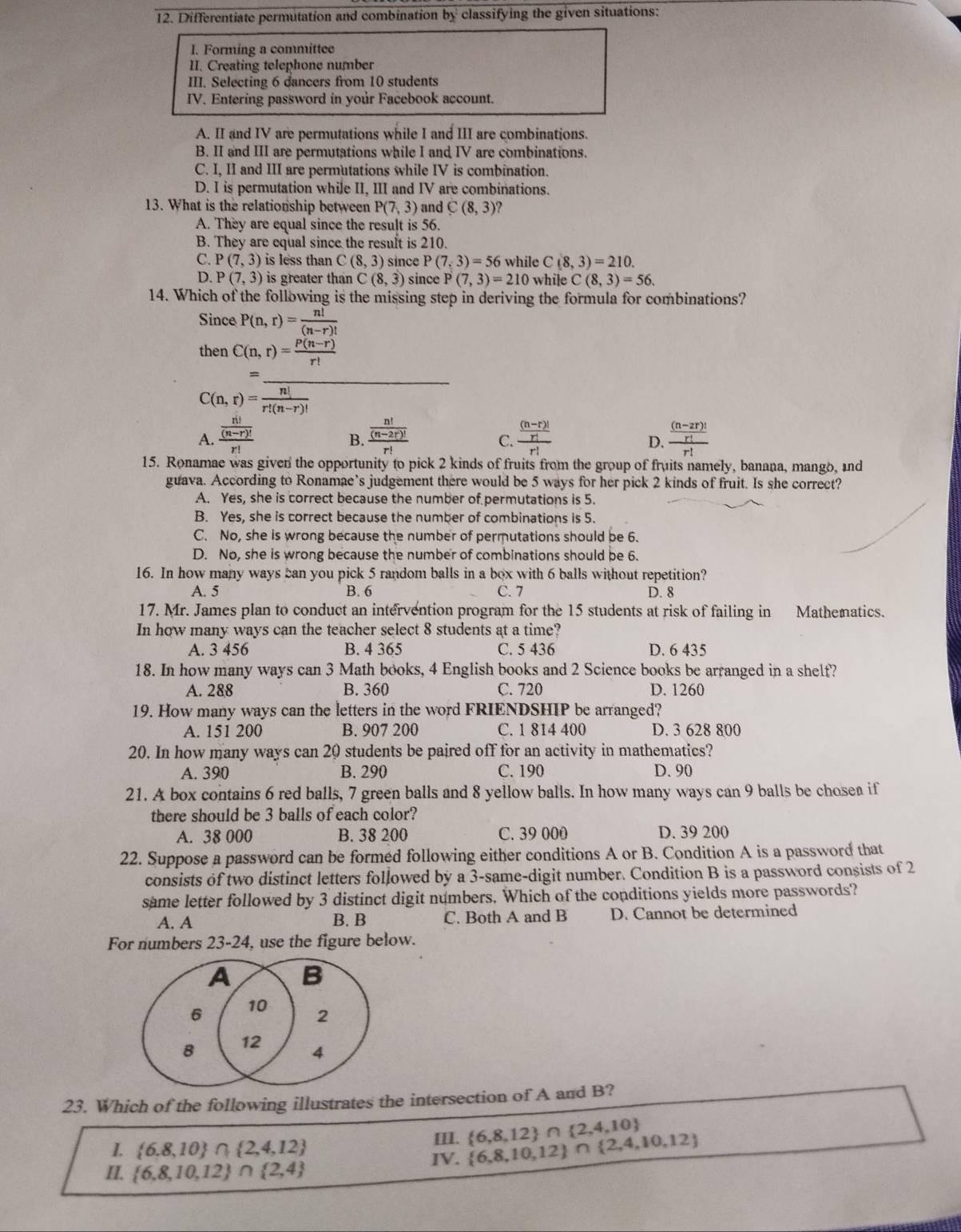 Differentiate permutation and combination by classifying the given situations:
I. Forming a committee
II. Creating telephone number
III. Selecting 6 dancers from 10 students
IV. Entering password in your Facebook account.
A. II and IV are permutations while I and III are combinations.
B. II and III are permutations while I and IV are combinations.
C. I, II and III are permutations while IV is combination.
D. I is permutation while II, III and IV are combinations.
13. What is the relationship between P(7,3) and C(8,3) ?
A. They are equal since the result is 56.
B. They are equal since the result is 210.
C. P(7,3) is less than C(8,3) since P(7,3)=56 while C(8,3)=210.
D. P(7,3) is greater than C(8,3) since P(7,3)=210 while C(8,3)=56.
14. Which of the following is the missing step in deriving the formula for combinations?
Since P(n,r)= n!/(n-r)! 
then C(n,r)= (P(n-r))/r! 
C(n,r)= n!/r!(n-r)! 
A. frac  n!/(n-r)! r! frac  n!/(n-2r)! r! frac  ((n-r)!)/r! r! frac  ((n-2r)!)/r! r!
B.
C.
D.
15. Ronamae was given the opportunity to pick 2 kinds of fruits from the group of fruits namely, banana, mango, and
guava. According to Ronamae’s judgement there would be 5 ways for her pick 2 kinds of fruit. Is she correct?
A. Yes, she is correct because the number of permutations is 5.
B. Yes, she is correct because the number of combinations is 5.
C. No, she is wrong because the number of permutations should be 6.
D. No, she is wrong because the number of combinations should be 6.
16. In how many ways can you pick 5 random balls in a box with 6 balls without repetition?
A. 5 B. 6 C. 7 D. 8
17. Mr. James plan to conduct an intervention program for the 15 students at risk of failing in Mathematics.
In how many ways can the teacher select 8 students at a time?
A. 3 456 B. 4 365 C. 5 436 D. 6 435
18. In how many ways can 3 Math books, 4 English books and 2 Science books be arranged in a shelt?
A. 288 B. 360 C. 720 D. 1260
19. How many ways can the letters in the word FRIENDSHIP be arranged?
A. 151 200 B. 907 200 C. 1 814 400 D. 3 628 800
20. In how many ways can 20 students be paired off for an activity in mathematics?
A. 390 B. 290 C. 190 D. 90
21. A box contains 6 red balls, 7 green balls and 8 yellow balls. In how many ways can 9 balls be chosea if
there should be 3 balls of each color?
A. 38 000 B. 38 200 C. 39 000 D. 39 200
22. Suppose a password can be formed following either conditions A or B. Condition A is a password that
consists of two distinct letters followed by a 3-same-digit number. Condition B is a password consists of 2
same letter followed by 3 distinct digit numbers. Which of the conditions yields more passwords?
A. A B. B C. Both A and B D. Cannot be determined
For numbers 23-24, use the figure below.
A B
6 10
2
B 12
4
23. Which of the following illustrates the intersection of A and B?
1.  6,8,10 ∩  2,4,12
Ⅲ.
IV.  6,8,10,12 ∩  2,4,10,12  6,8,12 ∩  2,4,10
II.  6,8,10,12 ∩  2,4