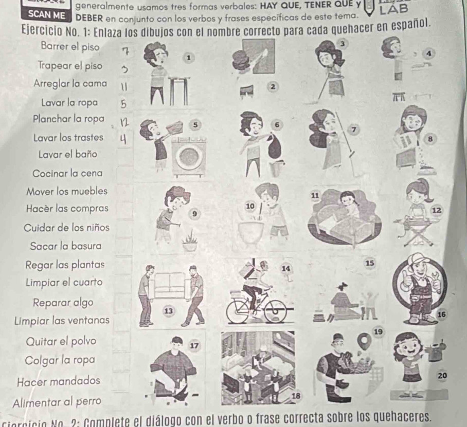 generalmente usamos tres formas verbales: HAY QUE, TENER QUE y 
SCAN ME DEBER en conjunto con los verbos y frases específicas de este tema. 
LAB 
Ejercicio No. 1: Enlazacer en español. 
Barrer el piso 
Trapear el piso 
Arreglar la cama 
Lavar la ropa 
Planchar la ropa 
Lavar los trastes 
Lavar el baño 
Cocinar la cena 
Mover los muebles 
Hacèr las compras 
Cuidar de los niños 
Sacar la basura 
Regar las plantas 
Limpiar el cuarto 
Reparar algo 
Limpiar las ventanas 
Quitar el polvo 
Colgar la ropa 
Hacer mandados 
0 
Alimentar al perro 
ciorcicio No. 2: Complete el diálogo con el verbo o frase correcta sobre los quehaceres.