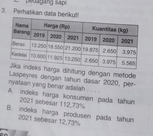 pedagang sapı
3. Perhatikan data berikut!
dihitung dengan metode
Laspeyres dengan tahun dasar 2020, per-
nyataan yang benar adalah . . . .
A. indeks harga konsumen pada tahun
2021 sebesar 112,73%
B. indeks harga produsen pada tahun
2021 sebesar 12,73%