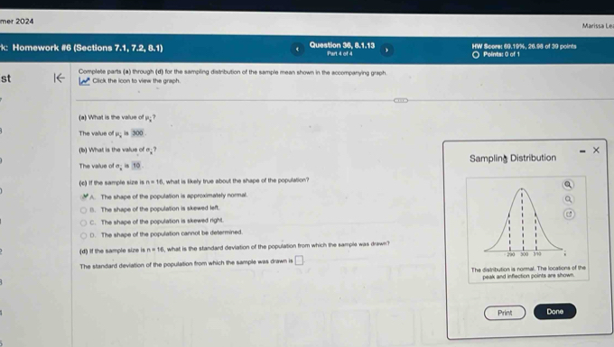 mer 2024 Marissa Lea
Homework #6 (Sections 7.1,7.2,8. Question 36, 8.1.13 Part 4 of 4 HW Score: 69.19%, 26.98 of 39 points Points: 0 of 1
Complete parts (a) through (d) for the sampling distribution of the sample mean shown in the accompanying graph
st Click the icon to view the graph.
(a) What is the value of P_i
The value of mu _2 is 300
(b) What is the value of a_i? 
×
The value of n_1 in 10 Sampling Distribution
(c) If the sample size is n=16 i, what is likely true about the shape of the population?
A. The shape of the population is approximately normal.
(). The shape of the population is skewed left.
C. The shape of the population is skewed right.
D. The shape of the population cannot be determined.
(d) If the sample size is n=16 , what is the standard devlation of the population from which the sample was drawn?
The standard deviation of the population from which the sample was drawn is □
The distribution is normal. The locations of the
peak and inflection points are shown.
Print Done