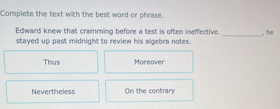 Complete the text with the best word or phrase.
Edward knew that cramming before a test is often ineffective. _, he
stayed up past midnight to review his algebra notes.
Thus Moreover
Nevertheless On the contrary