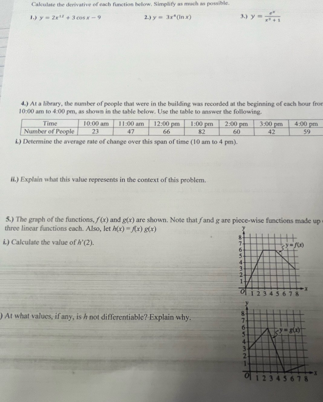 Calculate the derivative of each function below. Simplify as much as possible.
1.) y=2x^(12)+3cos x-9 2.) y=3x^4(ln x) 3.) y= e^x/x^3+1 
4.) At a library, the number of people that were in the building was recorded at the beginning of each hour fron
10:00 am to 4:00 pm, as shown in the table below. Use the table to answer the following.
i.) Determine the average rate of change over this span of time (10 am to 4 pm).
ii.) Explain what this value represents in the context of this problem.
5.) The graph of the functions, f(x) and g(x) are shown. Note that fand g are piece-wise functions made up
three linear functions each. Also, let h(x)=f(x)g(x)
i.) Calculate the value of h'(2).
) At what values, if any, is h not differentiable? Explain why.