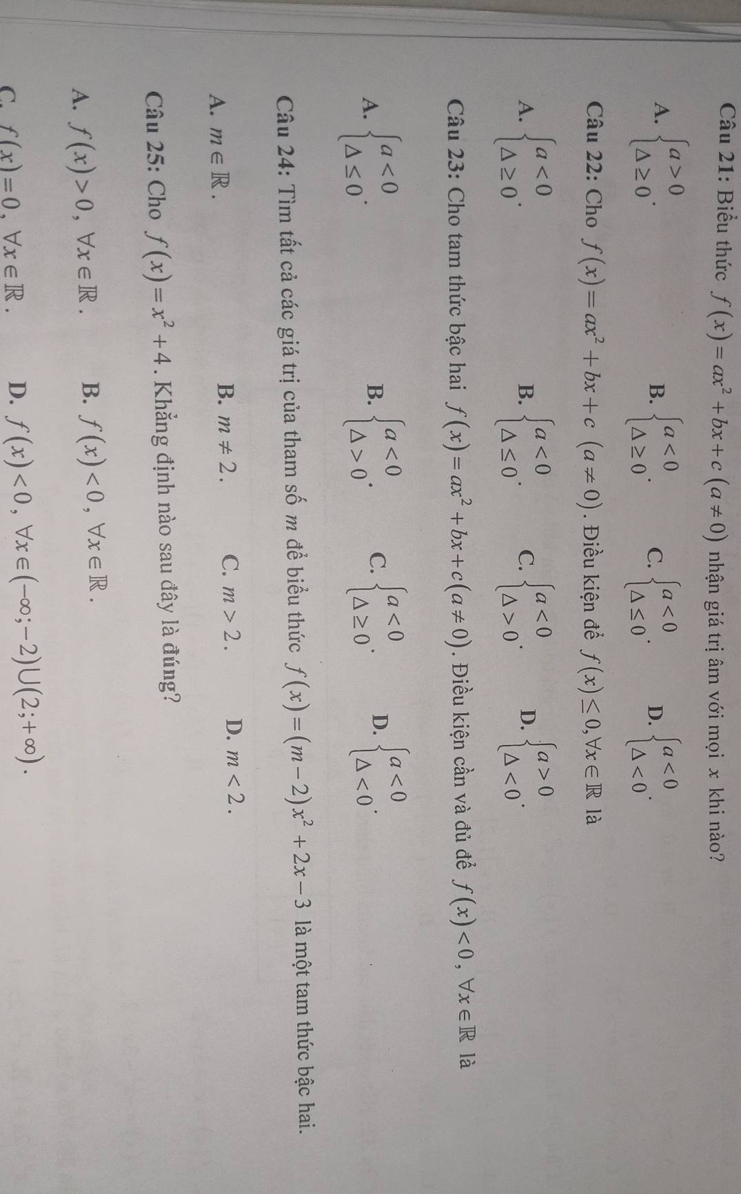 Biểu thức f(x)=ax^2+bx+c(a!= 0) nhận giá trị âm với mọi x khi nào?
A. beginarrayl a>0 △ ≥ 0endarray. .
B. beginarrayl a<0 △ ≥ 0endarray. . C. beginarrayl a<0 △ ≤ 0endarray. . D. beginarrayl a<0 △ <0endarray. .
Câu 22: Cho f(x)=ax^2+bx+c(a!= 0). Điều kiện để f(x)≤ 0,forall x∈ R là
A. beginarrayl a<0 △ ≥ 0endarray. . beginarrayl a<0 △ ≤ 0endarray. . C. beginarrayl a<0 △ >0endarray. . D. beginarrayl a>0 △ <0endarray. .
B.
Câu 23: Cho tam thức bậc hai f(x)=ax^2+bx+c(a!= 0). Điều kiện cần và đủ đề f(x)<0,forall x∈ R là
A. beginarrayl a<0 △ ≤ 0endarray. . beginarrayl a<0 △ >0endarray. . C. beginarrayl a<0 △ ≥ 0endarray. . D. beginarrayl a<0 △ <0endarray. .
B.
Câu 24: Tìm tất cả các giá trị của tham số m đề biểu thức f(x)=(m-2)x^2+2x-3 là một tam thức bậc hai.
A. m∈ R.
B. m!= 2. C. m>2. D. m<2.
Câu 25: Cho f(x)=x^2+4. Khẳng định nào sau đây là đúng?
A. f(x)>0,forall x∈ R. B. f(x)<0,forall x∈ R.
C. f(x)=0.forall x∈ R. D. f(x)<0,forall x∈ (-∈fty ;-2)∪ (2;+∈fty ).