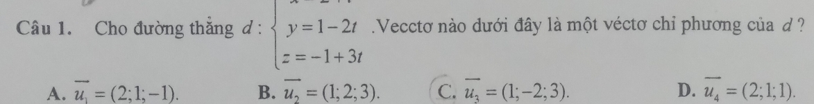 Cho đường thắng d : beginarrayl y=1-2t z=-1+3tendarray. Vecctơ nào dưới đây là một véctơ chỉ phương của d ?
A. vector u_1=(2;1;-1). B. overline u_2=(1;2;3). C. overline u_3=(1;-2;3). D. vector u_4=(2;1;1).