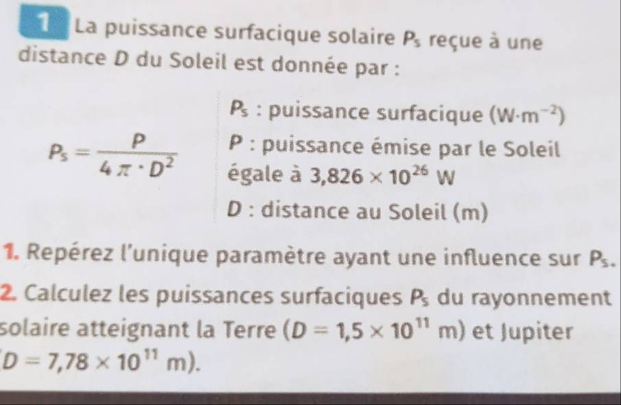 La puissance surfacique solaire P_s reçue à une 
distance D du Soleil est donnée par :
P_s : puissance surfacique (W· m^(-2))
P_s= P/4π · D^2  P : puissance émise par le Soleil 
égale à 3,826* 10^(26)W
D : distance au Soleil (m) 
1. Repérez l'unique paramètre ayant une influence sur P_5. 
2. Calculez les puissances surfaciques P_5 du rayonnement 
solaire atteignant la Terre (D=1,5* 10^(11)m) et Jupiter
D=7,78* 10^(11)m).