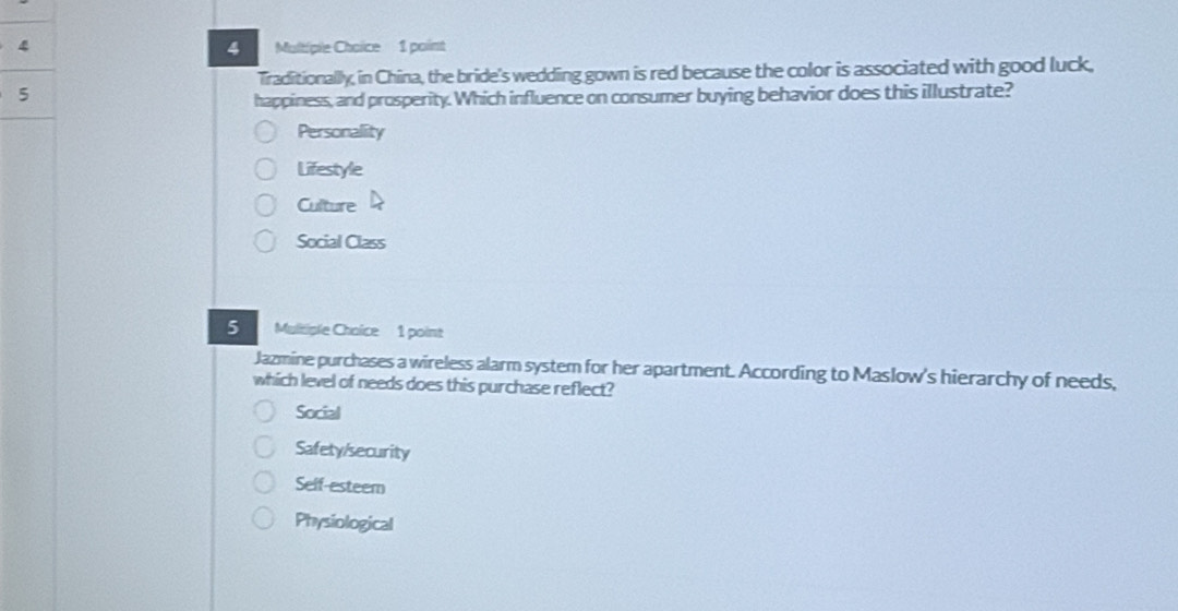 Traditionallly, in China, the bride's wedding gown is red because the color is associated with good luck,
5
happiness, and prosperity. Which influence on consumer buying behavior does this illustrate?
Personality
Lifestyle
Culture
Social Class
S Mulitiple Choice 1 point
Jazmine purchases a wireless alarm system for her apartment. According to Maslow's hierarchy of needs,
which level of needs does this purchase reflect?
Social
Safety/security
Self-esteem
Physiological