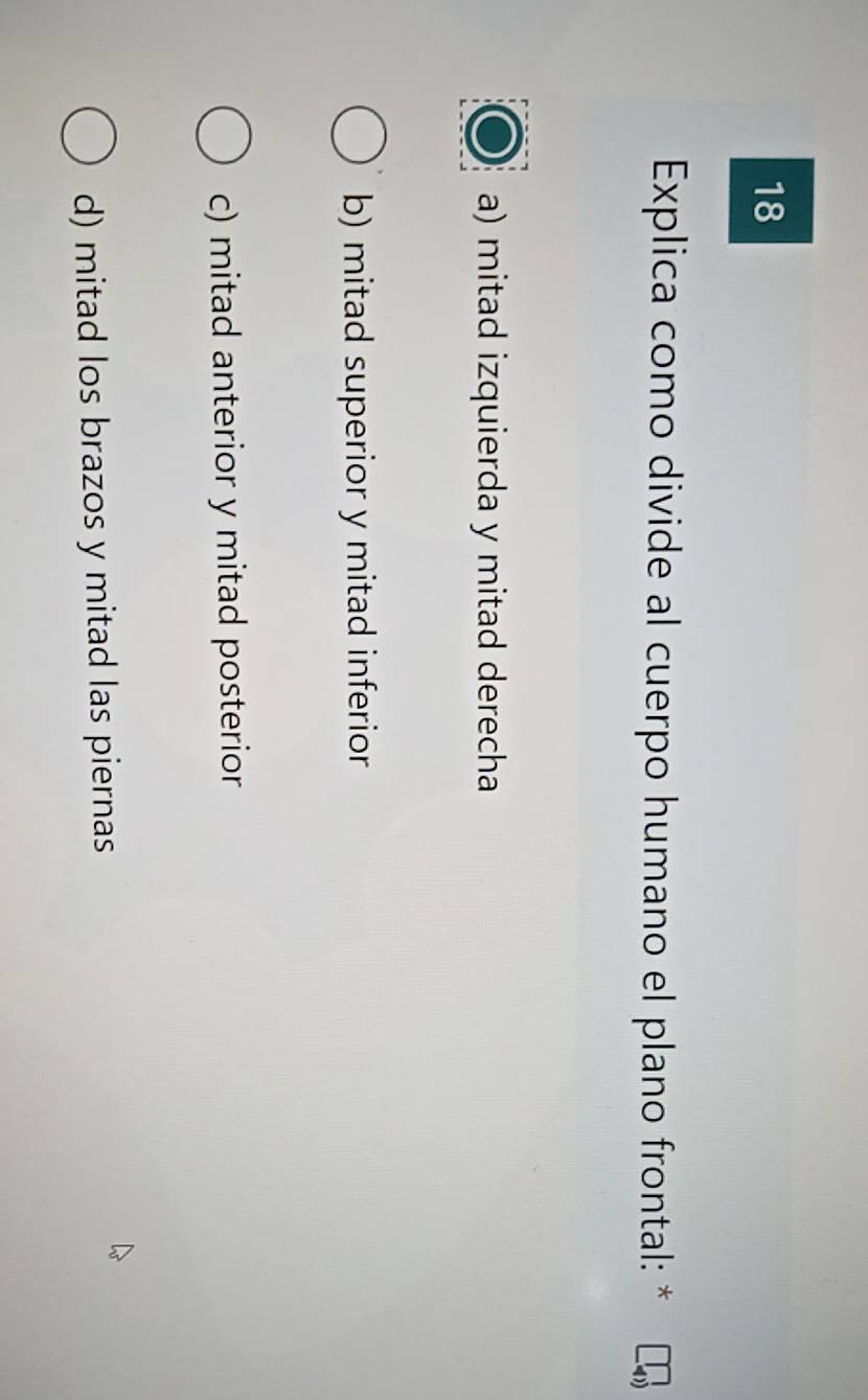 Explica como divide al cuerpo humano el plano frontal: *
a) mitad izquierda y mitad derecha
b) mitad superior y mitad inferior
c) mitad anterior y mitad posterior
d) mitad los brazos y mitad las piernas