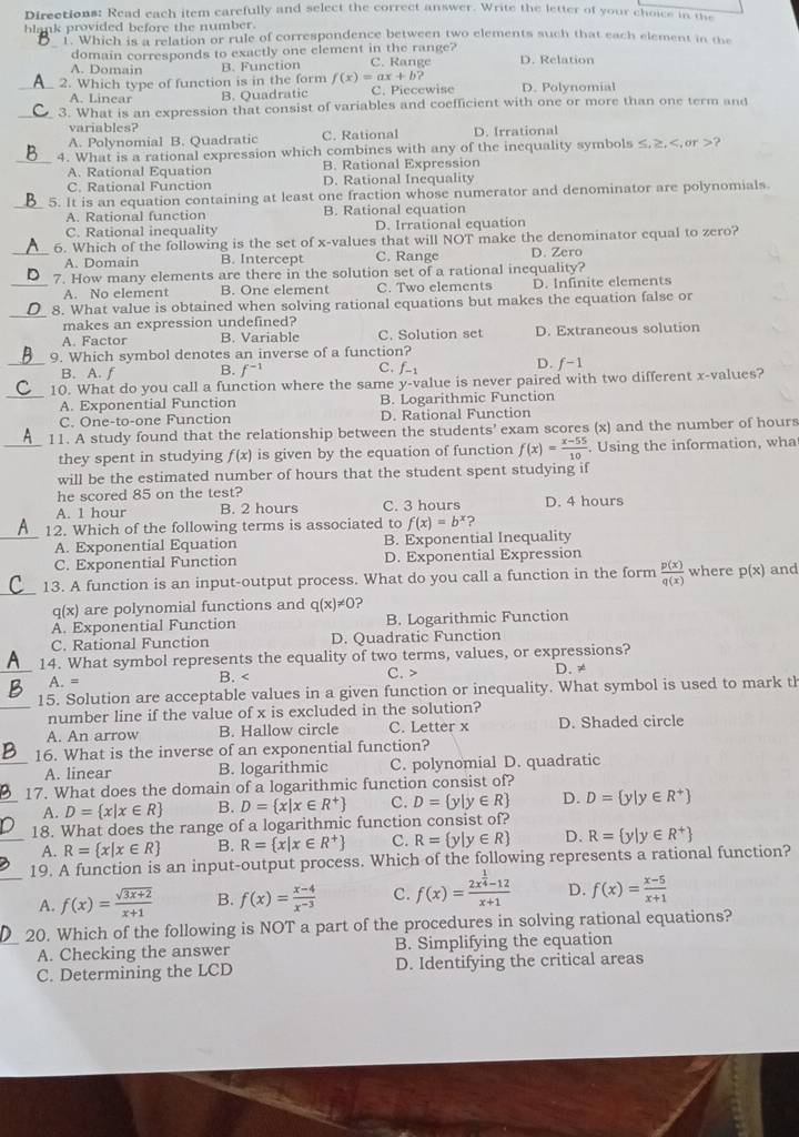 Directions: Read each item carefully and select the correct answer. Write the letter of your choice in the
blank provided before the number.
_1. Which is a relation or rule of correspondence between two elements such that each element in the
domain corresponds to exactly one element in the range?
A. Domain B. Function C. Range D. Relation
_2. Which type of function is in the form f(x)=ax+b? D. Polynomial
A. Linear B. Quadratic C. Piecewise
_3. What is an expression that consist of variables and coefficient with one or more than one term and
variables?
A. Polynomial B. Quadratic C. Rational D. Irrational
_4. What is a rational expression which combines with any of the inequality symbols ≤.≥.?
A. Rational Equation B. Rational Expression
C. Rational Function D. Rational Inequality
_5. It is an equation containing at least one fraction whose numerator and denominator are polynomials.
A. Rational function B. Rational equation
C. Rational inequality D. Irrational equation
6. Which of the following is the set of x-values that will NOT make the denominator equal to zero?
_A. Domain B. Intercept C. Range D. Zero
_7. How many elements are there in the solution set of a rational inequality?
A. No element B. One element C. Two elements D. Infinite elements
_
8. What value is obtained when solving rational equations but makes the equation false or
makes an expression undefined?
A. Factor B. Variable C. Solution set D. Extraneous solution
9. Which symbol denotes an inverse of a function?
_B. A. f B. f^(-1) C. f_-1 D. f-1
_10. What do you call a function where the same y-value is never paired with two different x-values?
A. Exponential Function B. Logarithmic Function
C. One-to-one Function D. Rational Function
11. A study found that the relationship between the students' exam scores (x) and the number of hours
_they spent in studying f(x) is given by the equation of function f(x)= (x-55)/10 . Using the information, wha
will be the estimated number of hours that the student spent studying if
he scored 85 on the test?
A. 1 hour B. 2 hours C. 3 hours D. 4 hours
12. Which of the following terms is associated to f(x)=b^x ?
_A. Exponential Equation B. Exponential Inequality
C. Exponential Function D. Exponential Expression
_13. A function is an input-output process. What do you call a function in the form  p(x)/q(x)  where p(x) and
q(x) are polynomial functions and q(x)!= 0 2
A. Exponential Function B. Logarithmic Function
C. Rational Function D. Quadratic Function
_14. What symbol represents the equality of two terms, values, or expressions?
A. = B. < C. > D. ≠
15. Solution are acceptable values in a given function or inequality. What symbol is used to mark th
_number line if the value of x is excluded in the solution?
A. An arrow B. Hallow circle C. Letter x D. Shaded circle
_16. What is the inverse of an exponential function?
A. linear B. logarithmic C. polynomial D. quadratic
_17. What does the domain of a logarithmic function consist of?
A. D= x|x∈ R B. D= x|x∈ R^+ C. D= y|y∈ R D. D= y|y∈ R^+
_18. What does the range of a logarithmic function consist of?
A. R= x|x∈ R B. R= x|x∈ R^+ C. R= y|y∈ R D. R= y|y∈ R^+
19. A function is an input-output process. Which of the following represents a rational function?
_A. f(x)= (sqrt(3x+2))/x+1  B. f(x)= (x-4)/x^(-3)  C. f(x)=frac 2x^(frac 1)4-12x+1 D. f(x)= (x-5)/x+1 
_20. Which of the following is NOT a part of the procedures in solving rational equations?
A. Checking the answer B. Simplifying the equation
C. Determining the LCD D. Identifying the critical areas