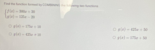 Find the function formed by COMBINING the following two functions
beginarrayl f(x)=300x+30 g(x)=125x-20endarray.
g(x)=175x+10
g(x)=425x+50
g(x)=425x+10
g(x)=175x+50