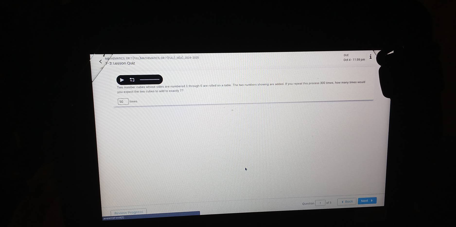 DUE i 
MATHEMATICS, GR 7 (FULL)MATHEMATICS, GR 7 (FULL)_18(A)_2024-2025 
7-3: Lesson Quiz Oct 4 - 11:59 pm 
Two number cubes whose sides are numbered 1 through 6 are rolled on a table. The two numbers showing are added. If you repeat this process 300 times, how many times would 
you expect the two cubes to add to exactly 7? 
50 times 
Question of 5 4 Back Next 
Review Progress 
javascript void(0)