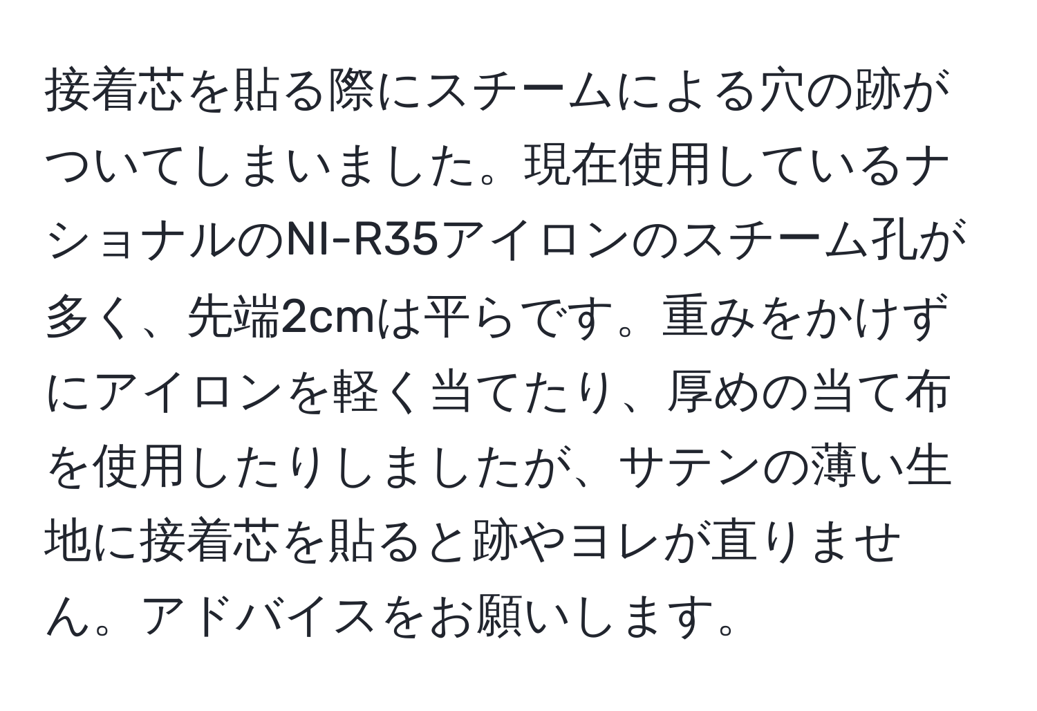 接着芯を貼る際にスチームによる穴の跡がついてしまいました。現在使用しているナショナルのNI-R35アイロンのスチーム孔が多く、先端2cmは平らです。重みをかけずにアイロンを軽く当てたり、厚めの当て布を使用したりしましたが、サテンの薄い生地に接着芯を貼ると跡やヨレが直りません。アドバイスをお願いします。