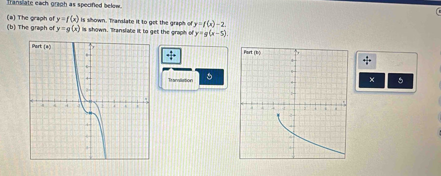 Translate each graph as specified below. 
(a) The graph of y=f(x) is shown. Translate it to get the graph of y=f(x)-2. 
(b) The graph of y=g(x) is shown. Translate it to get the graph of y=g(x-5). 
overleftrightarrow overleftrightarrow downarrow  
Translation×