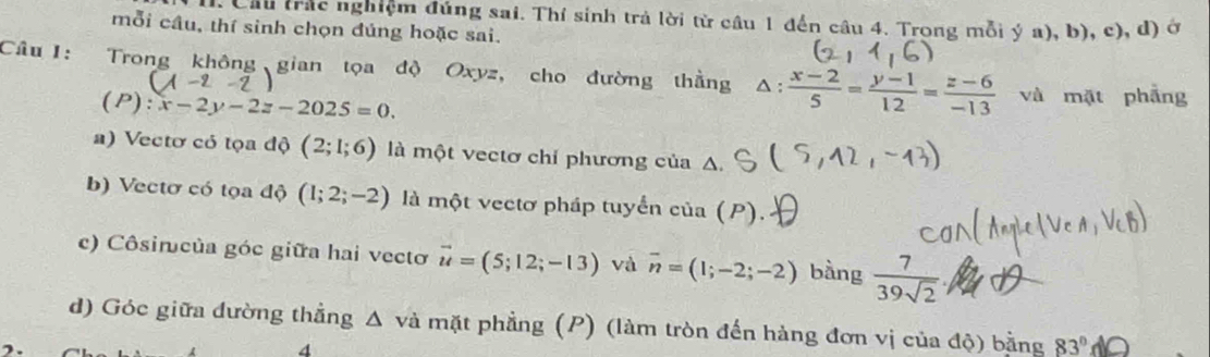 Cầu trác nghiệm đúng sai. Thí sinh trả lời từ câu 1 đến câu 4. Trong mỗi ý a), b), c), đ) ở
mỗi câu, thí sinh chọn đúng hoặc sai.
Câu 1: Trong không gian tọa độ Oxyz, cho đường thằng △ : (x-2)/5 = (y-1)/12 = (z-6)/-13  và mặt phẫng
(P) :x-2y-2z-2025=0.
a) Vectơ có tọa độ (2;1;6) là một vectơ chỉ phương của Δ
b) Vectơ có tọa độ (1;2;-2) là một vectơ pháp tuyển của (P).
c) Côsincủa góc giữa hai vectơ vector u=(5;12;-13) và overline n=(1;-2;-2) bàng  7/39sqrt(2) .
d) Góc giữa đường thẳng Δ và mặt phẳng (P) (làm tròn đến hàng đơn vị của độ) bằng 83°
4