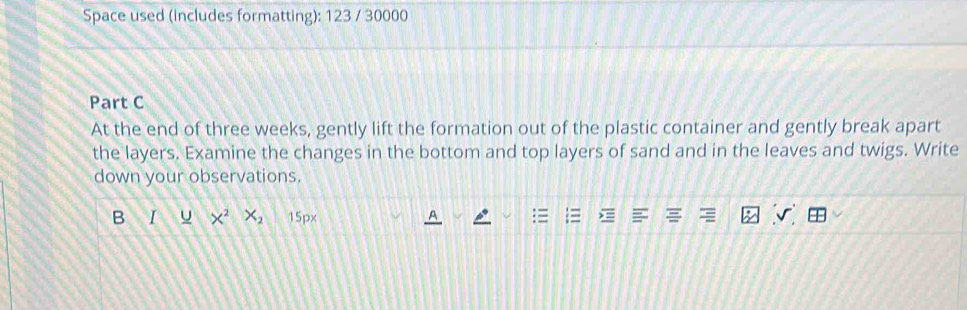 Space used (includes formatting): 123 / 30000 
Part C 
At the end of three weeks, gently lift the formation out of the plastic container and gently break apart 
the layers. Examine the changes in the bottom and top layers of sand and in the leaves and twigs. Write 
down your observations. 
B I u X^2 X_2 150x