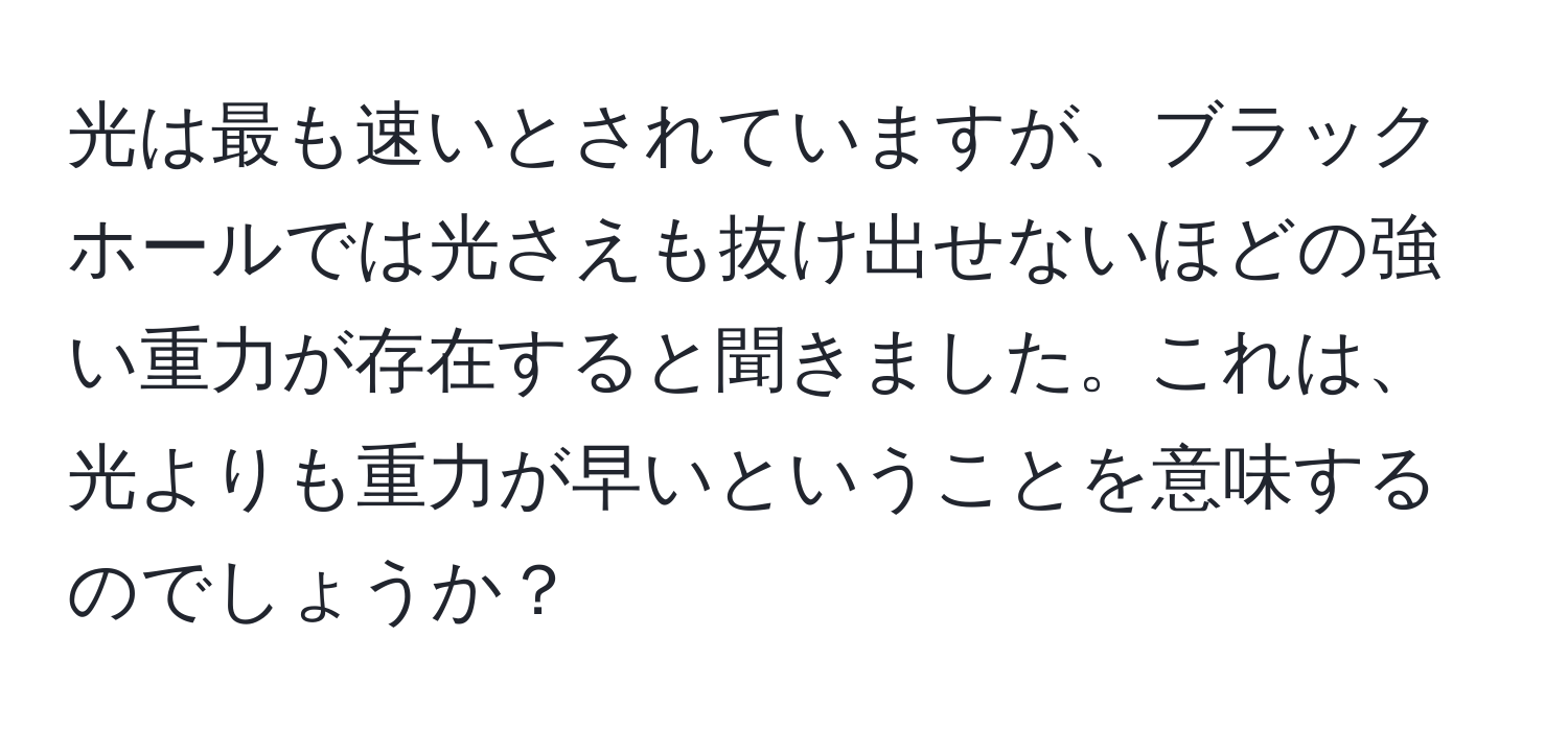 光は最も速いとされていますが、ブラックホールでは光さえも抜け出せないほどの強い重力が存在すると聞きました。これは、光よりも重力が早いということを意味するのでしょうか？