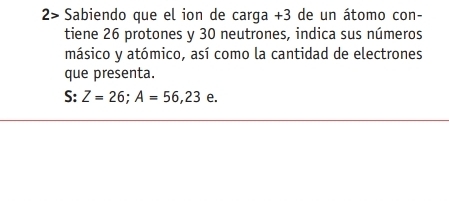 2> Sabiendo que el ion de carga +3 de un átomo con- 
tiene 26 protones y 30 neutrones, indica sus números 
másico y atómico, así como la cantidad de electrones 
que presenta. 
+ 
S: Z=26; A=56,23 e.