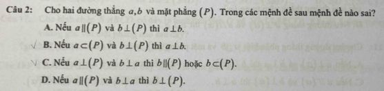 Cho hai đường thẳng a, 6 và mặt phẳng (P). Trong các mệnh đề sau mệnh đề nào sai?
A. Nếu aparallel (P) và b⊥ (P) thì a⊥ b.
B. Nếu a⊂ (P) và b⊥ (P) thì a⊥ b.
C. Nếu a⊥ (P) và b⊥ a thì b||(P) hoặc b⊂ (P).
D. Nếu aparallel (P) và b⊥ a thì b⊥ (P).