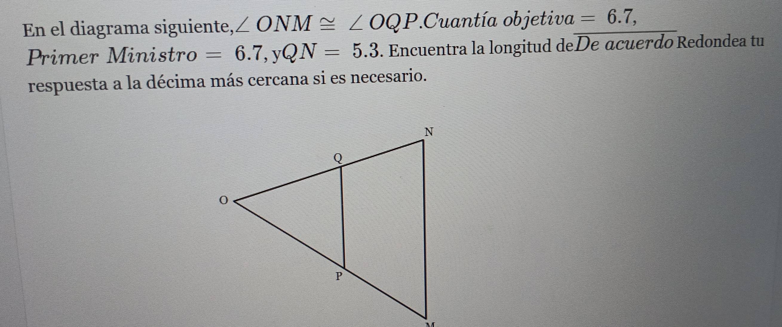 En el diagrama siguiente, ∠ ONM≌ ∠ OQP.Cuantía objetiva =6.7, 
Primer Ministro =6.7, yQN=5.3. Encuentra la longitud deDe acuerdo Redondea tu 
respuesta a la décima más cercana si es necesario.