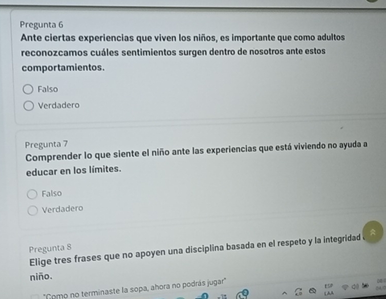 Pregunta 6
Ante ciertas experiencias que viven los niños, es importante que como adultos
reconozcamos cuáles sentimientos surgen dentro de nosotros ante estos
comportamientos.
Falso
Verdadero
Pregunta 7
Comprender lo que siente el niño ante las experiencias que está viviendo no ayuda a
educar en los límites.
Falso
Verdadero
Pregunta 8
Elige tres frases que no apoyen una disciplina basada en el respeto y la integridad
niño.
"Como no terminaste la sopa, ahora no podrás jugar"
.