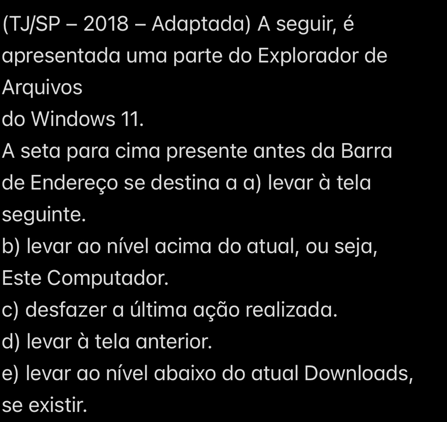 (TJ/SP - 2018 - Adaptada) A seguir, é
apresentada uma parte do Explorador de
Arquivos
do Windows 11.
A seta para cima presente antes da Barra
de Endereço se destina a a) levar à tela
seguinte.
b) levar ao nível acima do atual, ou seja,
Este Computador.
c) desfazer a última ação realizada.
d) levar à tela anterior.
e) levar ao nível abaixo do atual Downloads,
se existir.