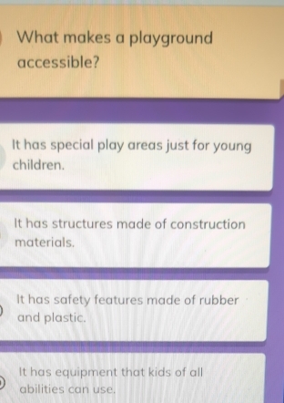 What makes a playground
accessible?
It has special play areas just for young
children.
It has structures made of construction
materials.
It has safety features made of rubber
and plastic.
It has equipment that kids of all
abilities can use.