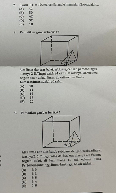 Jika m+n=10 , maka nilai maksimum dari 2mn adalah...
(A) 52
(B) 50
(C) 42
(D) 32
(E) 18
8. Perhatikan gambar berikut !
Alas limas dan alas balok sebidang dengan perbandingan
luasnya 2:5 Tinggi balok 24 dan luas alasnya 40. Volume
bagian balok di luar limas 11 kali volume limas.
Luas alas limas adalah adalah...
(A) 10
(B) 14
(C) 16
(D) 18
(E) 20
9. Perhatikan gambar berikut !
Alas limas dan alas balok sebidang dengan perbandingan
luasnya 2:5. Tinggi balok 24 dan luas alasnya 40. Volume
bagian balok di luar limas 11 kali volume limas.
Perbandingan tinggi limas dan tinggi balok adalah ...
(A) 3:8
(B) 1:2
(C) 5:8
(D) 3:4
(E) 7:8