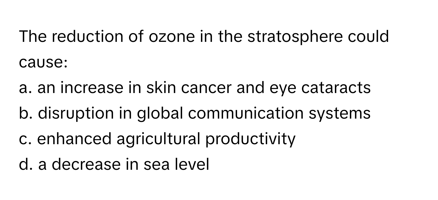 The reduction of ozone in the stratosphere could cause:

a. an increase in skin cancer and eye cataracts 
b. disruption in global communication systems 
c. enhanced agricultural productivity 
d. a decrease in sea level