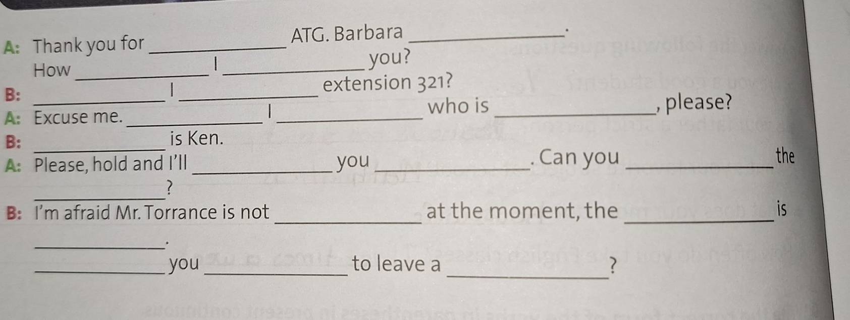 ATG. Barbara 
A: Thank you for __. 
How_ 
_ 
you? 
B: 
extension 321? 
who is 
A: Excuse me. ____, please? 
B: _is Ken. 
A: Please, hold and I’ll _you_ 
. Can you _the 
_? 
_ 
B: I'm afraid Mr. Torrance is not at the moment, the _is 
_. 
_ 
_you _to leave a 7