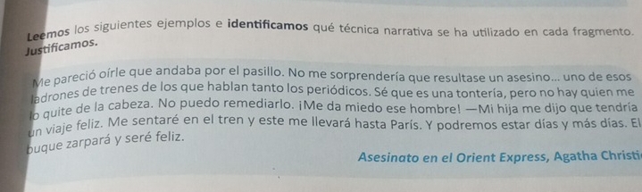 Leemos los siguientes ejemplos e identificamos qué técnica narrativa se ha utilizado en cada fragmento 
Justificamos. 
Me pareció oírle que andaba por el pasillo. No me sorprendería que resultase un asesino... uno de esos 
ladrones de trenes de los que hablan tanto los periódicos. Sé que es una tontería, pero no hay quien me 
lo quite de la cabeza. No puedo remediarlo. ¡Me da miedo ese hombre! —Mi hija me dijo que tendría 
un viaje feliz. Me sentaré en el tren y este me llevará hasta París. Y podremos estar días y más días. El 
buque zarpará y seré feliz. 
Asesinato en el Orient Express, Agatha Christic