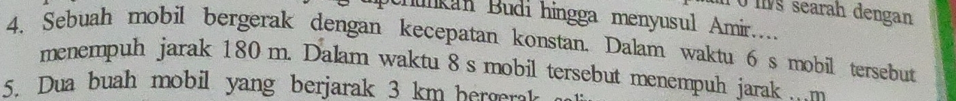 T0ms searah dengan 
Chunkan Budi hingga menyusul Amir... 
4. Sebuah mobil bergerak dengan kecepatan konstan. Dalam waktu 6 s mobil tersebut 
menempuh jarak 180 m. Dalam waktu 8 s mobil tersebut menempuh jarak . m
5. Dua buah mobil yang berjarak 3 km bergrk