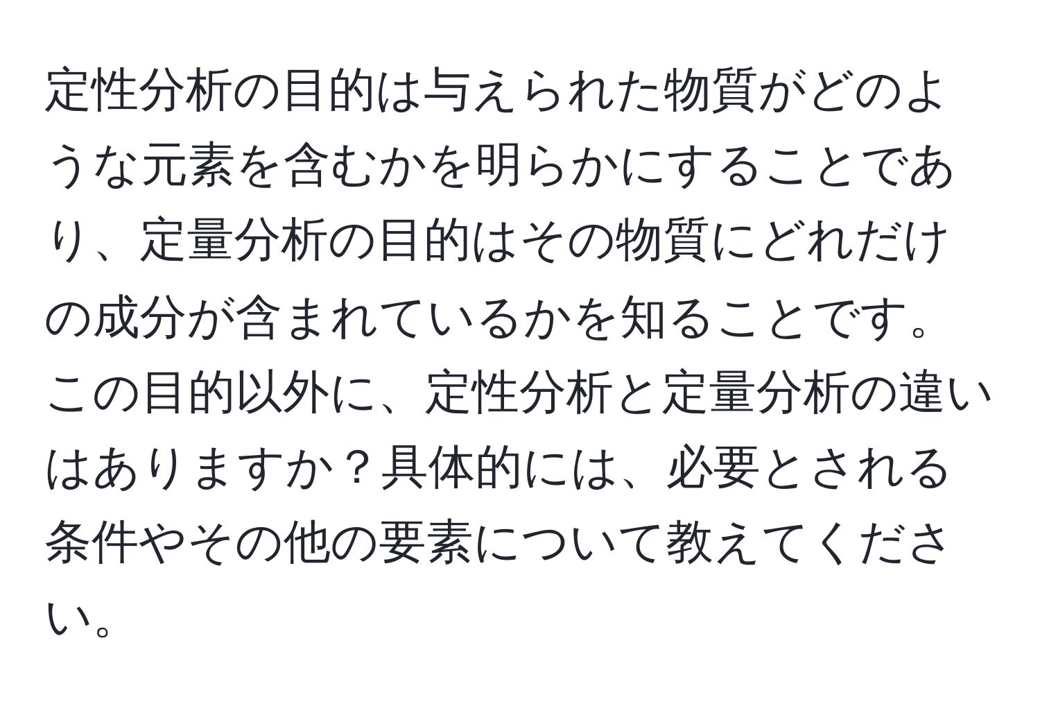 定性分析の目的は与えられた物質がどのような元素を含むかを明らかにすることであり、定量分析の目的はその物質にどれだけの成分が含まれているかを知ることです。この目的以外に、定性分析と定量分析の違いはありますか？具体的には、必要とされる条件やその他の要素について教えてください。