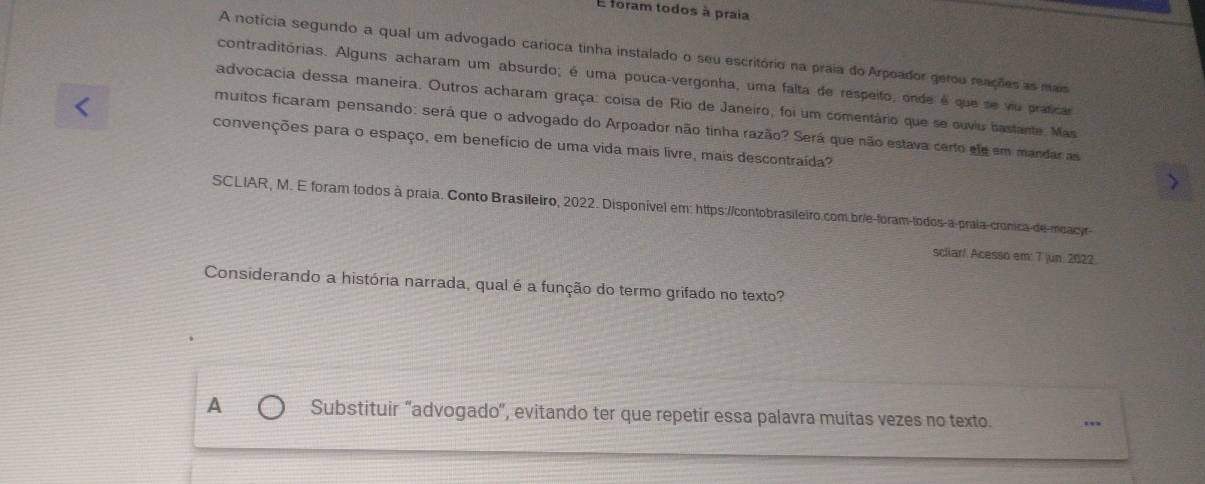 foram todos à praia
A notícia segundo a qual um advogado carioca tinha instalado o seu escritório na praia do Arpoador gerou reações as mais
contraditórias. Alguns acharam um absurdo; é uma pouca-vergonha, uma falta de respeito, onde é que se vu praficas
advocacia dessa maneira. Outros acharam graça: coisa de Rio de Janeiro, foi um comentário que se ouviu bastante. Mas
muitos ficaram pensando: será que o advogado do Arpoador não tinha razão? Será que não estava certo ele em mandar as
convenções para o espaço, em benefício de uma vida mais livre, mais descontraída?
SCLIAR, M. E foram todos à praia. Conto Brasileiro, 2022. Disponível em: https://contobrasileiro.com.brie-foram-todos-a-prala-cronica-de-moacyr-
scliar! Acesso em: 7 |un: 2022.
Considerando a história narrada, qual é a função do termo grifado no texto?
A Substituir “advogado', evitando ter que repetir essa palavra muitas vezes no texto.