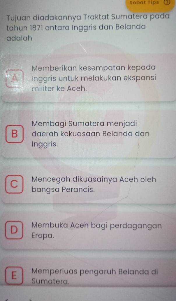 Sobat Tips
Tujuan diadakannya Traktat Sumatera pada
tahun 1871 antara Inggris dan Belanda
adalah
Memberikan kesempatan kepada
A inggris untuk melakukan ekspansi
militer ke Aceh.
Membagi Sumatera menjadi
B đaerɑh kekuasaɑn Belanda dan
Inggris.
C Mencegah dikuasainya Aceh oleh
bangsa Perancis.
D Membuka Aceh bagi perdagangan
Eropa.
E Memperluas pengaruh Belanda di
Sumatera.