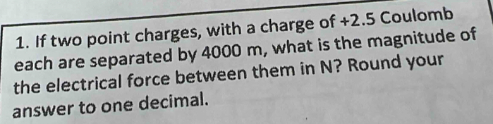 If two point charges, with a charge of +2.5 Coulomb 
each are separated by 4000 m, what is the magnitude of 
the electrical force between them in N? Round your 
answer to one decimal.