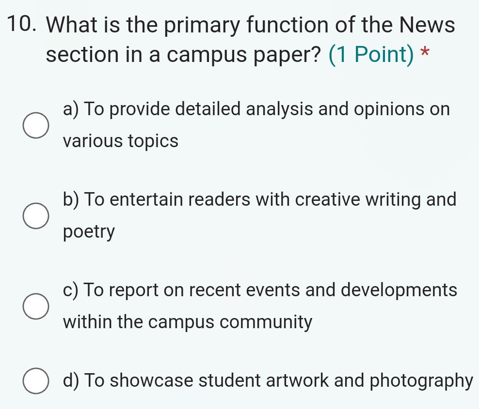 What is the primary function of the News
section in a campus paper? (1 Point) *
a) To provide detailed analysis and opinions on
various topics
b) To entertain readers with creative writing and
poetry
c) To report on recent events and developments
within the campus community
d) To showcase student artwork and photography