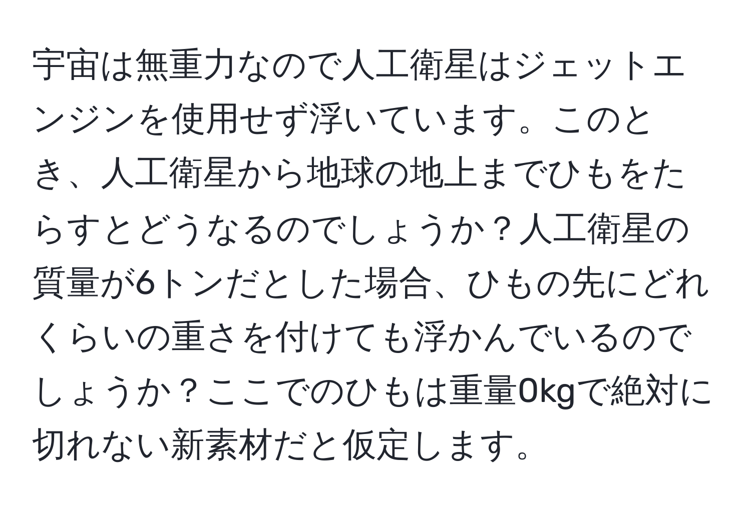 宇宙は無重力なので人工衛星はジェットエンジンを使用せず浮いています。このとき、人工衛星から地球の地上までひもをたらすとどうなるのでしょうか？人工衛星の質量が6トンだとした場合、ひもの先にどれくらいの重さを付けても浮かんでいるのでしょうか？ここでのひもは重量0kgで絶対に切れない新素材だと仮定します。