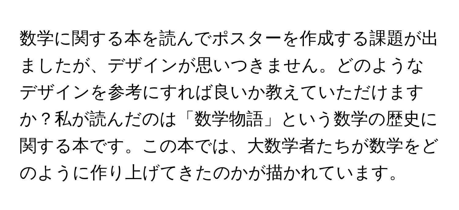 数学に関する本を読んでポスターを作成する課題が出ましたが、デザインが思いつきません。どのようなデザインを参考にすれば良いか教えていただけますか？私が読んだのは「数学物語」という数学の歴史に関する本です。この本では、大数学者たちが数学をどのように作り上げてきたのかが描かれています。