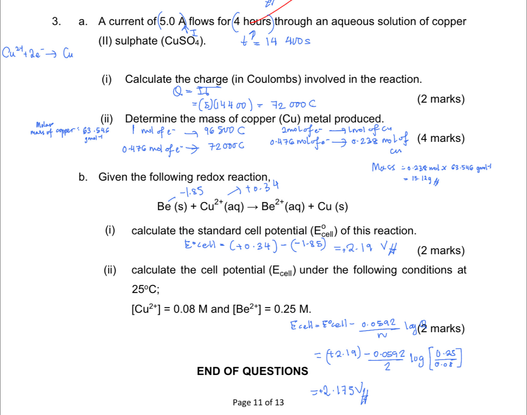 A current of 5.0A flows for 4 hours through an aqueous solution of copper 
(II) sulphate (CuSO_4). 
(i) Calculate the charge (in Coulombs) involved in the reaction. 
(2 marks) 
(ii) Determine the mass of copper (Cu) metal produced. 
(4 marks) 
b. Given the following redox reaction,
Be(s)+Cu^(2+)(aq)to Be^(2+)(aq)+Cu(s)
(i) calculate the standard cell potential (E_(cell)°) of this reaction. 
(2 marks) 
(ii) calculate the cell potential (E_cell) under the following conditions at
25°C :
[Cu^(2+)]=0.08M and [Be^(2+)]=0.25M.
m
END OF QUESTIONS 
Page 11 of 13