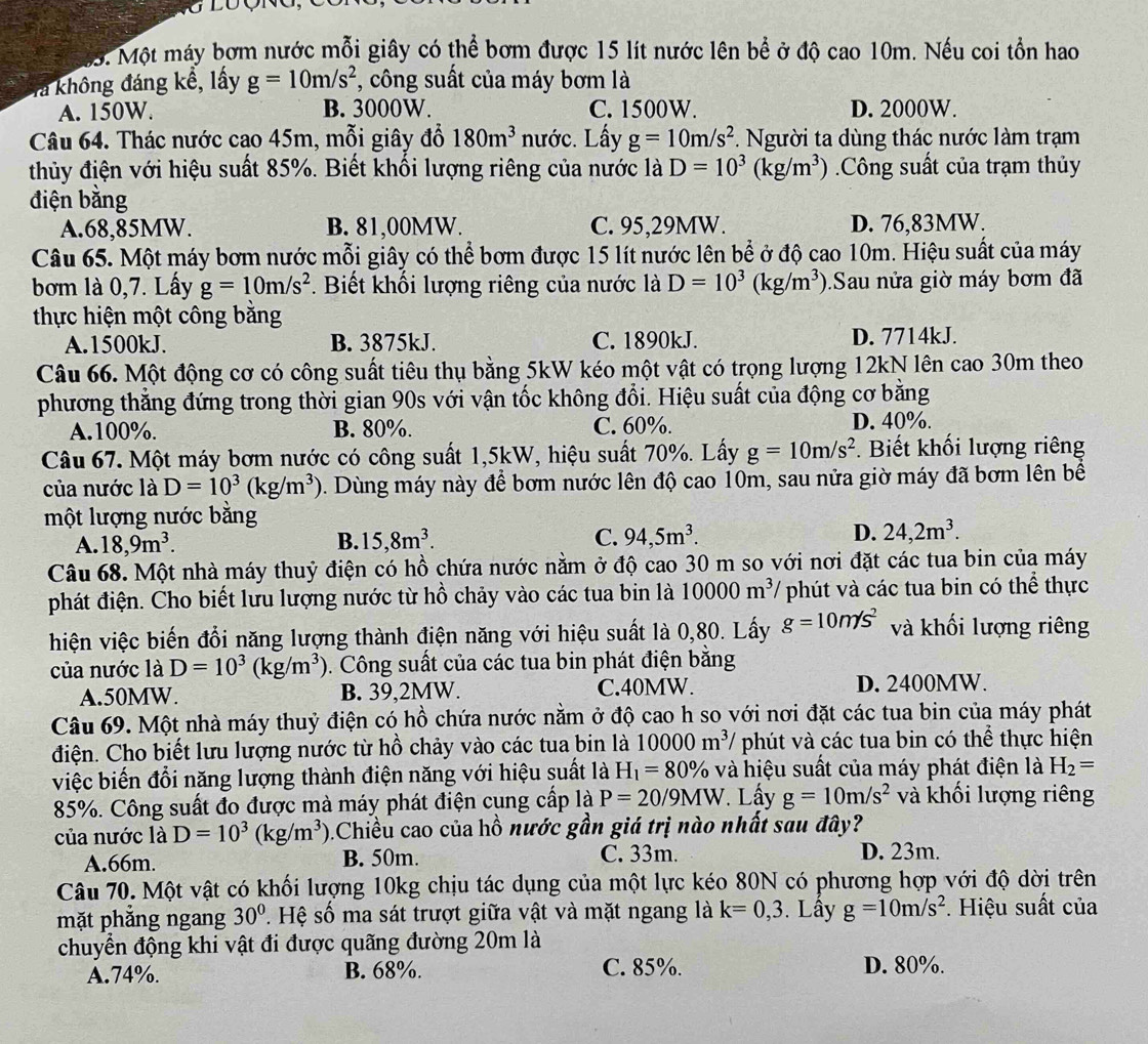 M5. Một máy bơm nước mỗi giây có thể bơm được 15 lít nước lên bể ở độ cao 10m. Nếu coi tồn hao
Ta không đáng kể, lấy g=10m/s^2 , công suất của máy bơm là
A. 150W. B. 3000W. C. 1500W. D. 2000W.
Câu 64. Thác nước cao 45m, mỗi giây đỗ 180m^3 nước. Lấy g=10m/s^2. Người ta dùng thác nước làm trạm
thủy điện với hiệu suất 85%. Biết khối lượng riêng của nước là D=10^3(kg/m^3) Công suất của trạm thủy
điện bằng
A.68,85MW. B. 81,00MW. C. 95,29MW. D. 76,83MW.
Câu 65. Một máy bơm nước mỗi giây có thể bơm được 15 lít nước lên bể ở độ cao 10m. Hiệu suất của máy
bơm là 0,7. Lấy g=10m/s^2. Biết khối lượng riêng của nước là D=10^3(kg/m^3). Sau nửa giờ máy bơm đã
thực hiện một công bằng
A.1500kJ. B. 3875kJ. C. 1890kJ. D. 7714kJ.
Câu 66. Một động cơ có công suất tiêu thụ bằng 5kW kéo một vật có trọng lượng 12kN lên cao 30m theo
phương thẳng đứng trong thời gian 90s với vận tốc không đổi. Hiệu suất của động cơ bằng
A.100%. B. 80%. C. 60%. D. 40%.
Câu 67. Một máy bơm nước có công suất 1,5kW, hiệu suất 70%. Lấy g=10m/s^2. Biết khối lượng riêng
của nước là D=10^3(kg/m^3) D. Dùng máy này để bơm nước lên độ cao 10m, sau nửa giờ máy đã bơm lên bể
một lượng nước bằng
A. 18,9m^3. B. 15,8m^3. C. 94,5m^3. D. 24,2m^3.
Câu 68. Một nhà máy thuỷ điện có hồ chứa nước nằm ở độ cao 30 m so với nơi đặt các tua bin của máy
phát điện. Cho biết lưu lượng nước từ hồ chảy vào các tua bin là 10000m^3 * phút và các tua bin có thể thực
hiện việc biến đổi năng lượng thành điện năng với hiệu suất là 0,80. Lấy g=10m/s^2 và khối lượng riêng
của nước là D=10^3(kg/m^3). Công suất của các tua bin phát điện bằng
A.50MW. B. 39,2MW. C.40MW. D. 2400MW.
Câu 69. Một nhà máy thuỷ điện có hồ chứa nước nằm ở độ cao h so với nơi đặt các tua bin của máy phát
điện. Cho biết lưu lượng nước từ hồ chảy vào các tua bin là 10000m^3/ phút và các tua bin có thể thực hiện
việc biến đổi năng lượng thành điện năng với hiệu suất là H_1=80% và hiệu suất của máy phát điện là H_2=
85%. Công suất đo được mà máy phát điện cung cấp là P=20/9MW Lấy g=10m/s^2 và khối lượng riêng
của nước là D=10^3(kg/m^3) 0.Chiều cao của hồ nước gần giá trị nào nhất sau đây?
A.66m. B. 50m. C. 33m. D. 23m.
Câu 70. Một vật có khối lượng 10kg chịu tác dụng của một lực kéo 80N có phương hợp với độ dời trên
mặt phẳng ngang 30°. Hệ số ma sát trượt giữa vật và mặt ngang là k=0,3. Lầy g=10m/s^2 *. Hiệu suất của
chuyển động khi vật đi được quãng đường 20m là
A.74%. B. 68%. C. 85%. D. 80%.