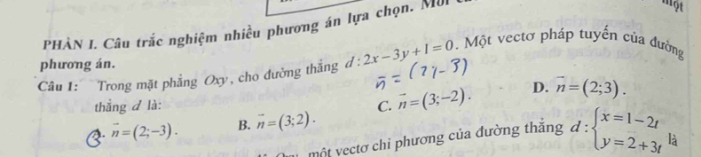 PHÀN I. Câu trắc nghiệm nhiều phương án lựa chọn. Mo.
một
phương án.
Câu 1: Trong mặt phẳng Oxy, cho đường thắng d : l:2x-3y+1=0.Một vectơ pháp tuyến của đường
thắng d là: C. vector n=(3;-2). D. vector n=(2;3).
1. vector n=(2;-3). B. vector n=(3;2). 
một yectơ chi phương của đường thăng d:beginarrayl x=1-2t y=2+3tendarray. là