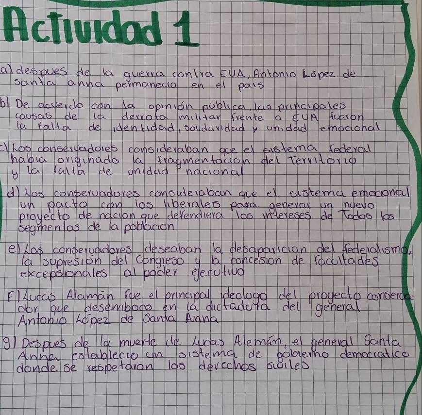 Actividad 1 
aldeppues de la guerra contra EUA, Antonio Hopez de 
santa annd permanedo en el pars 
b! De acyeydo con ld opinion poblica, 1do princiales 
causas de la derota milltan frente a ¢uA Tueron 
la ralia de identidad, soldavidady ondad emoconal 
cLoo conservaddies conoideraban goeel sistema federal 
habig origuhado la rragmentacion del tervitorio 
y ua falta He unidad Pnocional 
d hos conperuadores conolderaban gueel astema emoaonal 
un pacto con ids liberales poard geneyar un noevo 
proyedto de nacion goe devendierd l0s mntereses de todoo 15
segmenlas de a poblacion 
ellas conservadores deseaban 19 desaparidon del federalusme, 
la sepresion del congreso y ba concesion de faculodes 
excepsionales all poder eecutiva 
Flucas Alaman foe ell pringiupall ideologo del proyedto conserc 
dor gue besembore en (a dicfadurd del general 
Anfonio hopez do sanfa Anna
91 Deoples de ld mverte de Lucas Alemān, e general Santa 
Anhe establecce cm sistema de goloverno demotratice 
condese reopetaron 100 devechos sulled