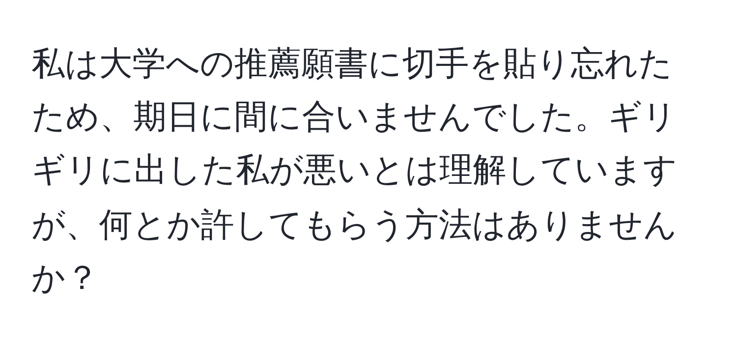 私は大学への推薦願書に切手を貼り忘れたため、期日に間に合いませんでした。ギリギリに出した私が悪いとは理解していますが、何とか許してもらう方法はありませんか？