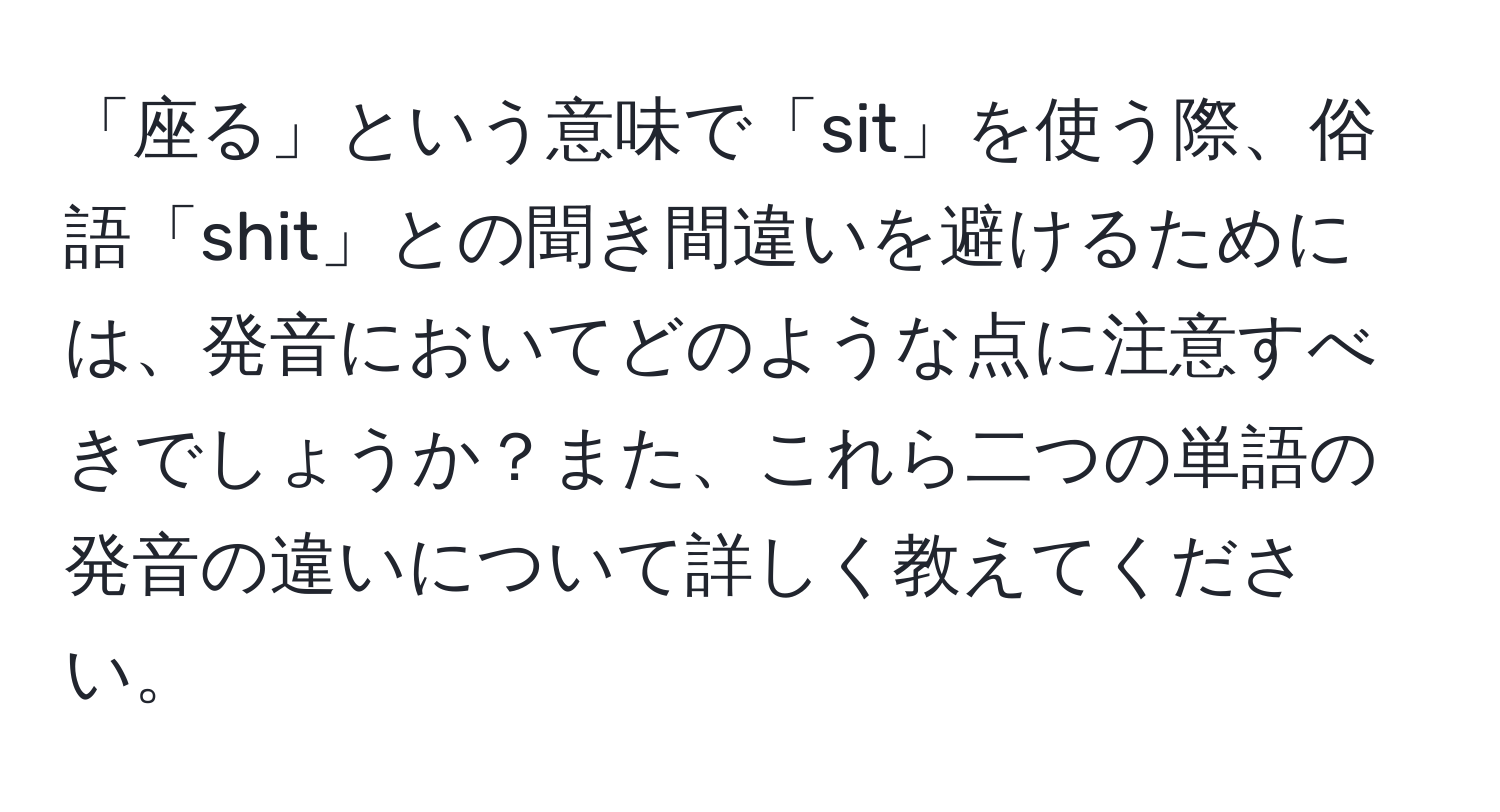 「座る」という意味で「sit」を使う際、俗語「shit」との聞き間違いを避けるためには、発音においてどのような点に注意すべきでしょうか？また、これら二つの単語の発音の違いについて詳しく教えてください。