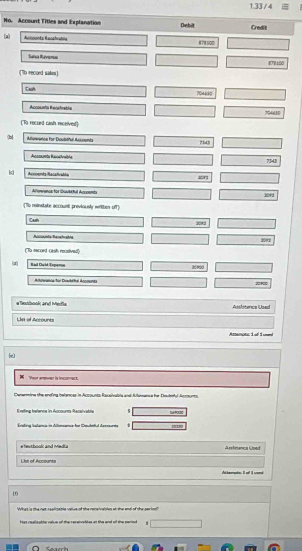 1.33/4 
No, Account Titles and Explanation Debit 
Credit 
(a) Accounts Recelvable 878100
Sales Revenue
87B100
(To record sales) 
Cash 704690
Accounts Recelvable
704650
(To record cash received) 
b Allowance for Doubtful Accounts 7543
Accounts Recelvable 7543
(c) Accounts Recelvable 2093
Allowance for Doubtful Accounts 3093
(To reinstate account previously written off) 
Cash 3091
Accounts Recelvable 3092
(To record cash received) 
(d) Bad Debt Expense
20900
Allowance for Doubtful Accounts 20900
eTextbook and Medla Assistance Used 
List of Accounts 
Attempts: 1 of 1 used 
(e) 
x Your answer is incorrect. 
Determine the ending balances in Accounts Receivable and Allowance for Doubtful Accounts. 
Ending belance in Accounts Recaivable $ 16 9000
Ending balanca in Allowanca for Doubtful Accounts 21350
eTextbook and Medla Assistance Used 
List of Accounts 
Attempts: 1 of 1 used 
What is the net realizable value of the receivables at the end of the period? 
Net realizable value of the receivables at the end of the period 4
O Search