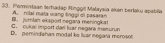 Permintaan terhadap Ringgit Malaysia akan berlaku apabila
A. nilai mata wang tinggi di pasaran
B. jumlah eksport negara meningkat
C. cukai import dari luar negara menurun
D. pemindahan modal ke luar negara merosot